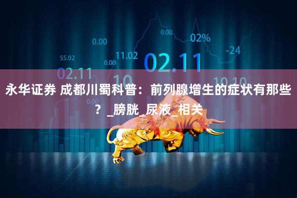 永华证券 成都川蜀科普：前列腺增生的症状有那些？_膀胱_尿液_相关