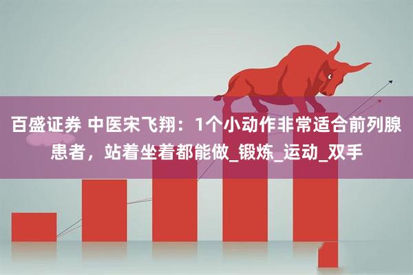 百盛证券 中医宋飞翔：1个小动作非常适合前列腺患者，站着坐着都能做_锻炼_运动_双手