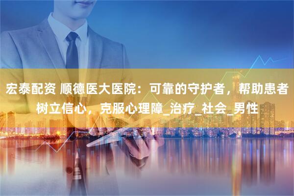宏泰配资 顺德医大医院：可靠的守护者，帮助患者树立信心，克服心理障_治疗_社会_男性