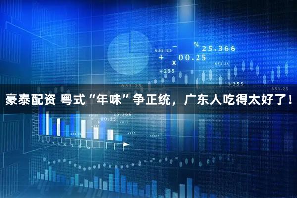 豪泰配资 粤式“年味”争正统，广东人吃得太好了！