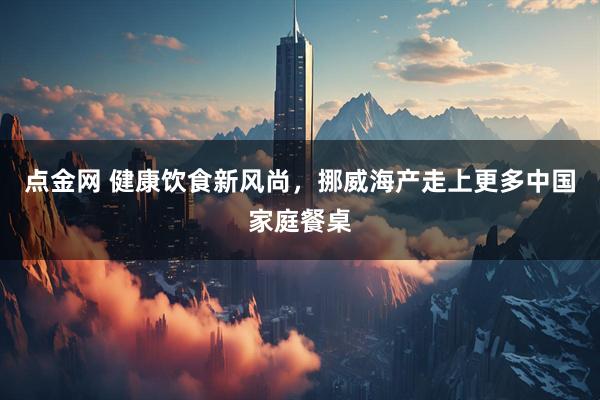 点金网 健康饮食新风尚，挪威海产走上更多中国家庭餐桌