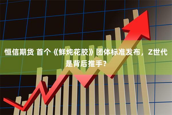 恒信期货 首个《鲜炖花胶》团体标准发布，Z世代是背后推手？
