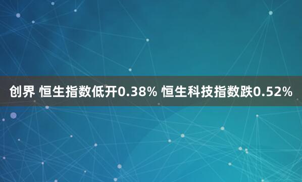 创界 恒生指数低开0.38% 恒生科技指数跌0.52%