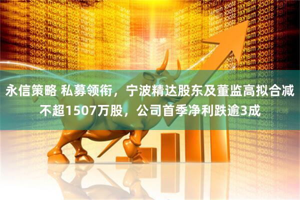 永信策略 私募领衔，宁波精达股东及董监高拟合减不超1507万股，公司首季净利跌逾3成