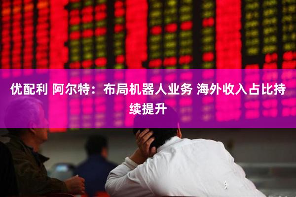 优配利 阿尔特：布局机器人业务 海外收入占比持续提升