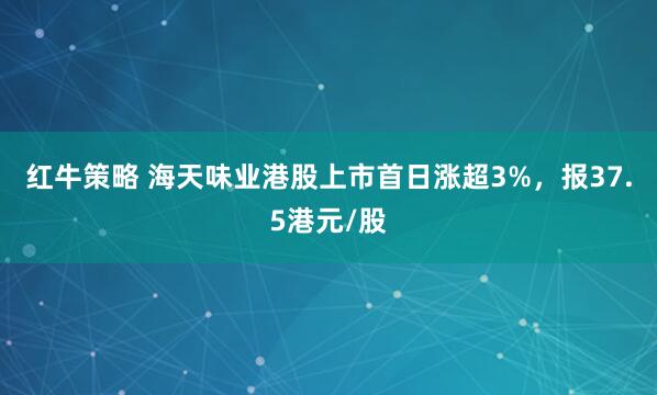 红牛策略 海天味业港股上市首日涨超3%，报37.5港元/股