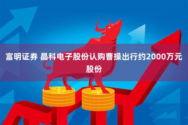 富明证券 晶科电子股份认购曹操出行约2000万元股份
