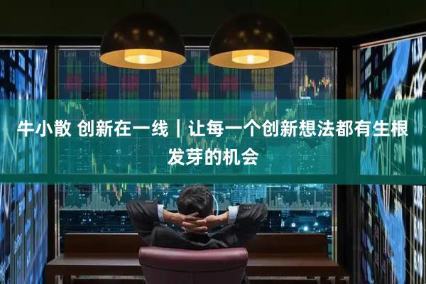 牛小散 创新在一线｜让每一个创新想法都有生根发芽的机会