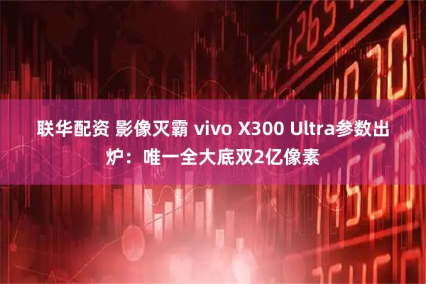 联华配资 影像灭霸 vivo X300 Ultra参数出炉：唯一全大底双2亿像素