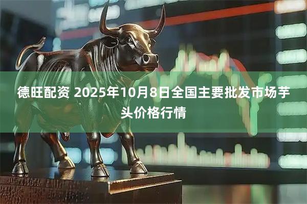 德旺配资 2025年10月8日全国主要批发市场芋头价格行情