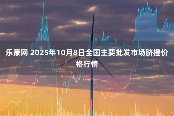乐蒙网 2025年10月8日全国主要批发市场脐橙价格行情