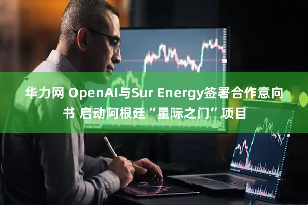 华力网 OpenAI与Sur Energy签署合作意向书 启动阿根廷“星际之门”项目