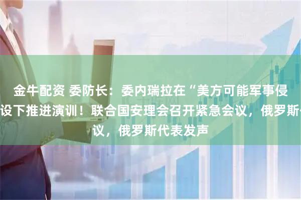 金牛配资 委防长：委内瑞拉在“美方可能军事侵略”的假设下推进演训！联合国安理会召开紧急会议，俄罗斯代表发声