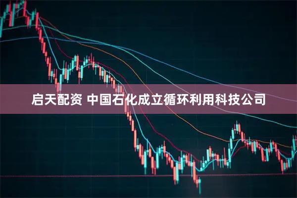 启天配资 中国石化成立循环利用科技公司