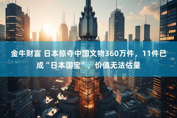 金牛财富 日本掠夺中国文物360万件，11件已成“日本国宝”，价值无法估量