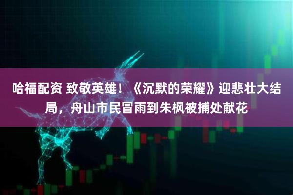 哈福配资 致敬英雄！《沉默的荣耀》迎悲壮大结局，舟山市民冒雨到朱枫被捕处献花