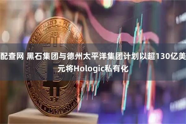 配查网 黑石集团与德州太平洋集团计划以超130亿美元将Hologic私有化