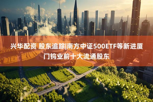 兴华配资 股东追踪|南方中证500ETF等新进厦门钨业前十大流通股东