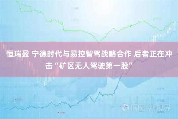 恒瑞盈 宁德时代与易控智驾战略合作 后者正在冲击“矿区无人驾驶第一股”