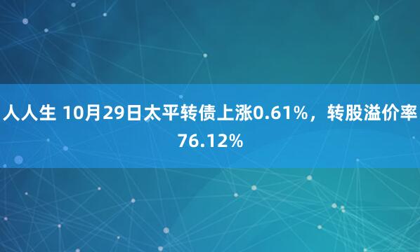 人人生 10月29日太平转债上涨0.61%，转股溢价率76.12%