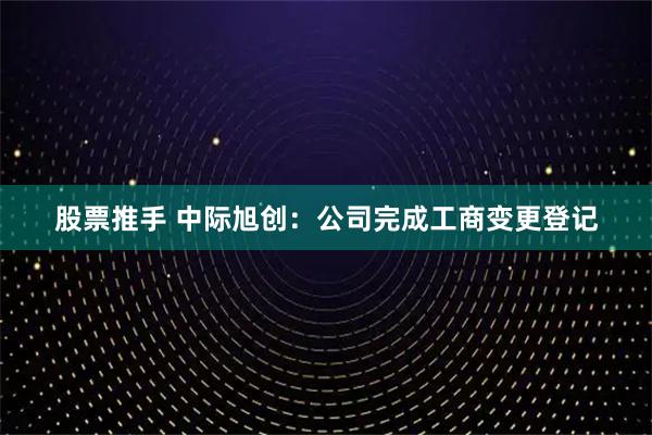 股票推手 中际旭创：公司完成工商变更登记