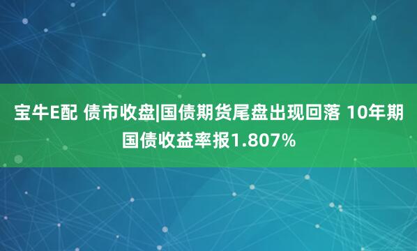 宝牛E配 债市收盘|国债期货尾盘出现回落 10年期国债收益率报1.807%