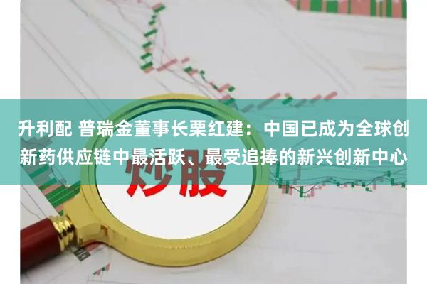 升利配 普瑞金董事长栗红建：中国已成为全球创新药供应链中最活跃、最受追捧的新兴创新中心