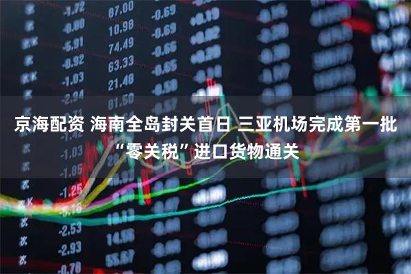 京海配资 海南全岛封关首日 三亚机场完成第一批“零关税”进口货物通关