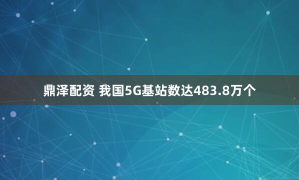 鼎泽配资 我国5G基站数达483.8万个