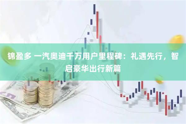 锦盈多 一汽奥迪千万用户里程碑：礼遇先行，智启豪华出行新篇