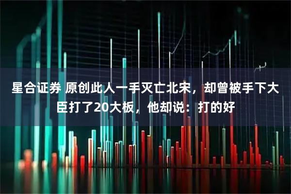 星合证券 原创此人一手灭亡北宋，却曾被手下大臣打了20大板，他却说：打的好