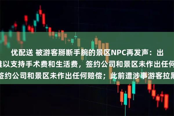 优配送 被游客掰断手腕的景区NPC再发声：出事至今仅收到2万元，难以支持手术费和生活费，签约公司和景区未作出任何赔偿；此前遭涉事游客拉黑