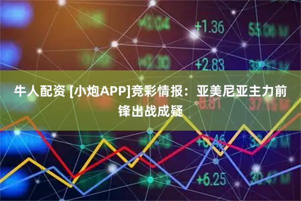 牛人配资 [小炮APP]竞彩情报：亚美尼亚主力前锋出战成疑